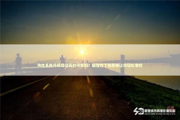 传统系统升级路径真的可靠吗?颠覆性下载策略让你轻松掌控 传统系统升级路径真的可靠吗?颠覆性下载策略让你轻松掌控 新闻